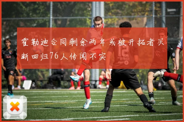 霍勒迪合同剩余两年或被开拓者买断回归76人传闻不实