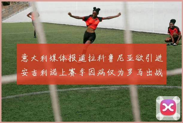 意大利媒体报道拉科鲁尼亚欲引进安吉利诺上赛季因病仅为罗马出战9场
