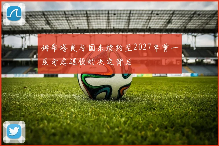 姆希塔良与国米续约至2027年曾一度考虑退役的决定背后