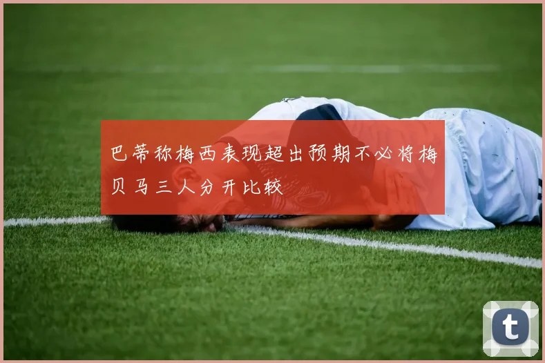 巴蒂称梅西表现超出预期不必将梅贝马三人分开比较
