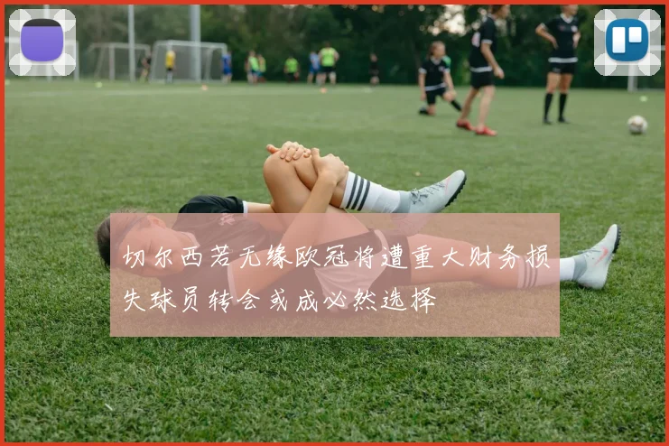 切尔西若无缘欧冠将遭重大财务损失球员转会或成必然选择