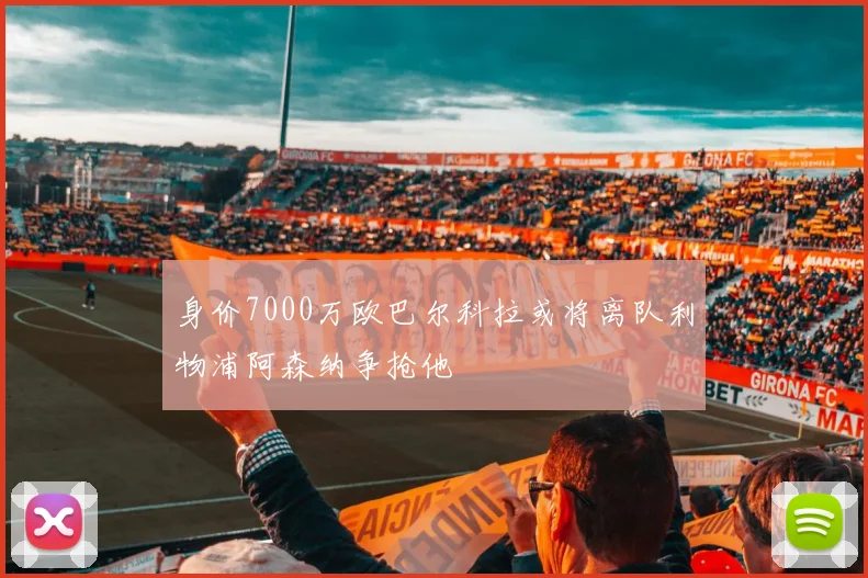 身价7000万欧巴尔科拉或将离队利物浦阿森纳争抢他