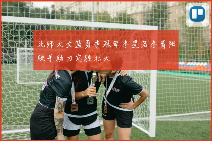北师大女篮勇夺冠军李星若李青阳联手助力完胜北大