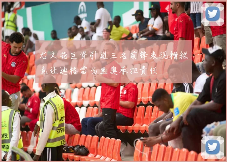 尤文花巨资引进三名前锋表现糟糕竟让迪格雷戈里奥承担责任