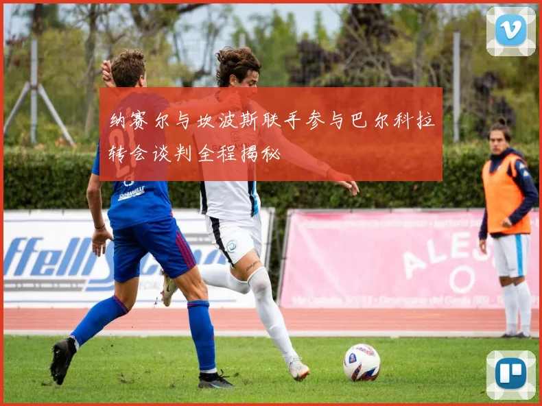 纳赛尔与坎波斯联手参与巴尔科拉转会谈判全程揭秘