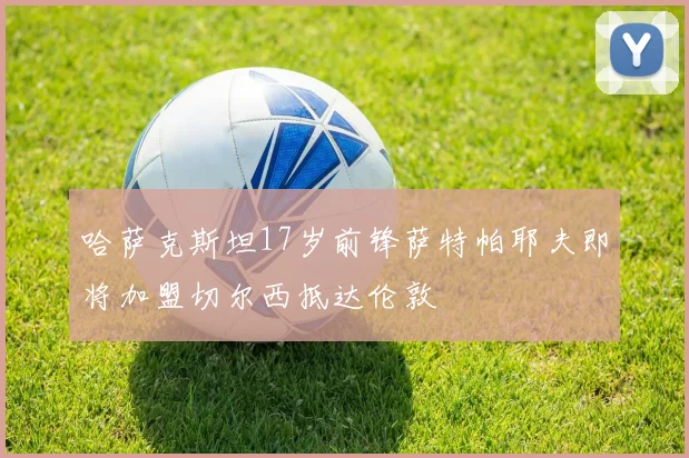 哈萨克斯坦17岁前锋萨特帕耶夫即将加盟切尔西抵达伦敦