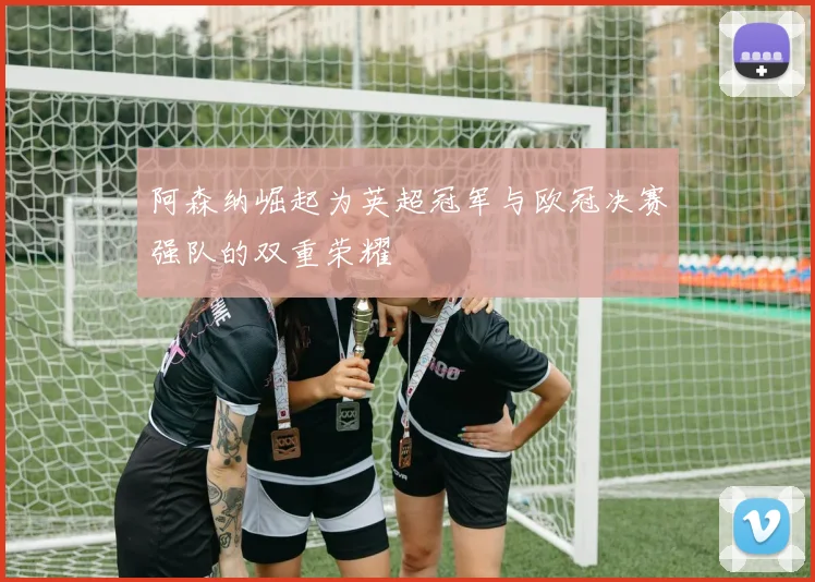 阿森纳崛起为英超冠军与欧冠决赛强队的双重荣耀