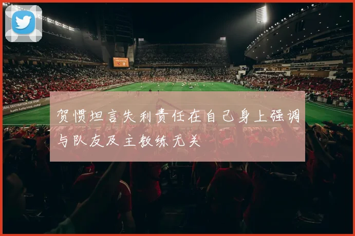 贺惯坦言失利责任在自己身上强调与队友及主教练无关