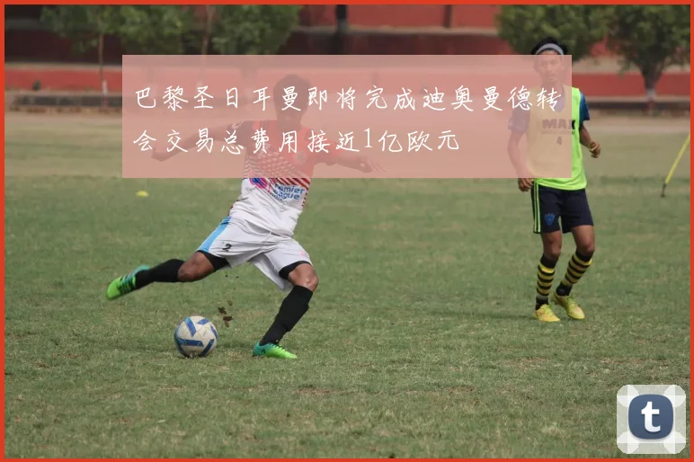 巴黎圣日耳曼即将完成迪奥曼德转会交易总费用接近1亿欧元