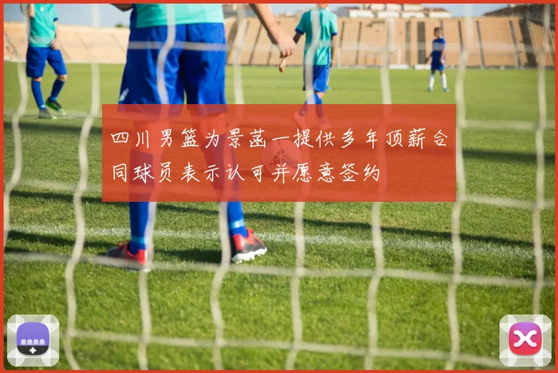 四川男篮为景菡一提供多年顶薪合同球员表示认可并愿意签约