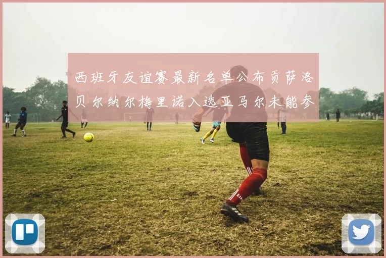 西班牙友谊赛最新名单公布贡萨洛贝尔纳尔梅里诺入选亚马尔未能参赛