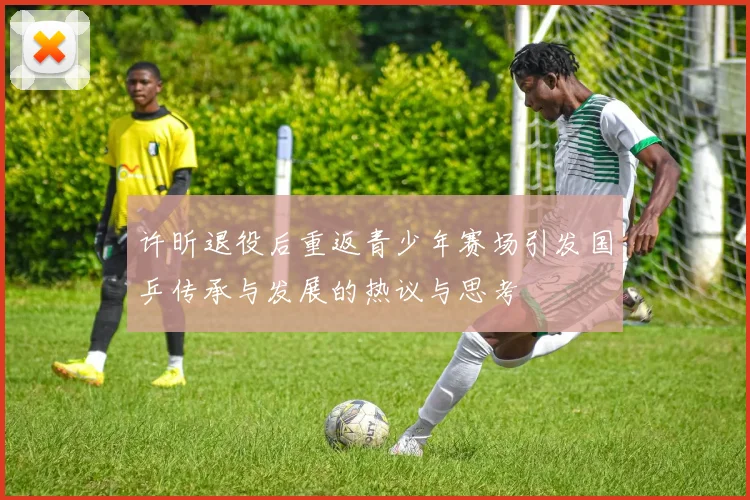 许昕退役后重返青少年赛场引发国乒传承与发展的热议与思考