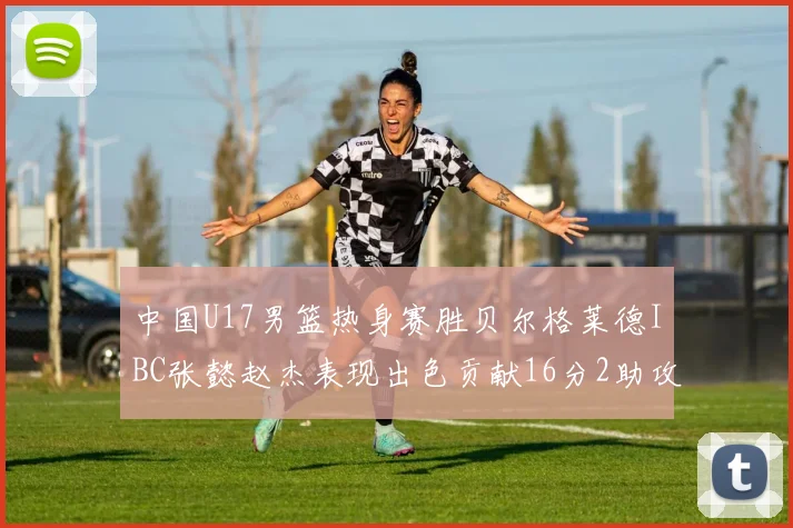 中国U17男篮热身赛胜贝尔格莱德IBC张懿赵杰表现出色贡献16分2助攻2抢断