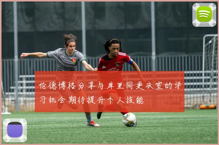 伦德博格分享与库里同更衣室的学习机会期待提升个人技能