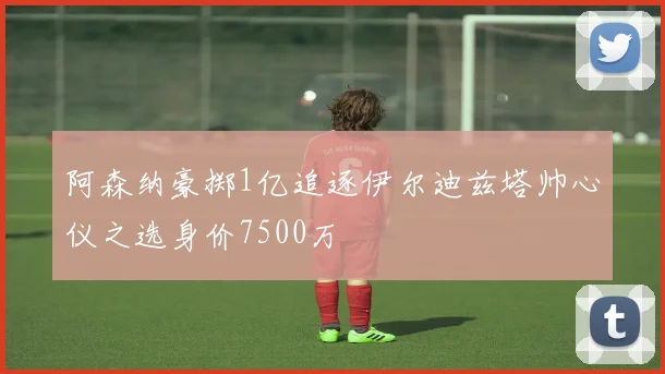 阿森纳豪掷1亿追逐伊尔迪兹塔帅心仪之选身价7500万