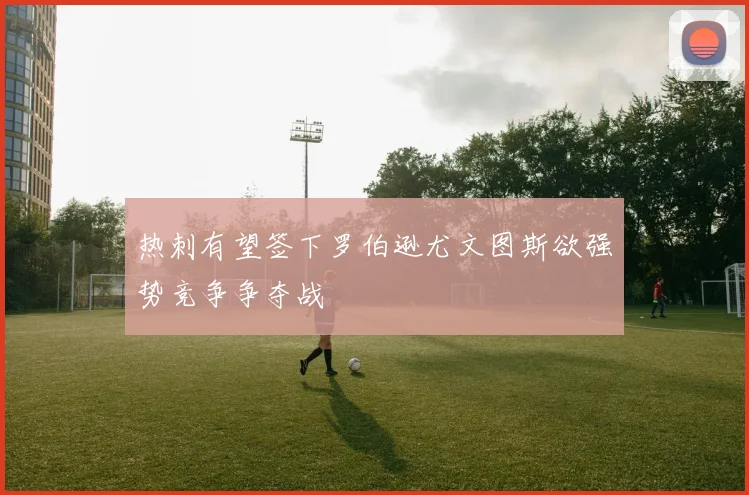 热刺有望签下罗伯逊尤文图斯欲强势竞争争夺战