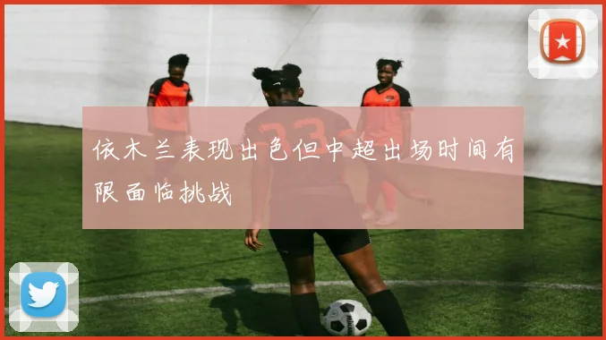 依木兰表现出色但中超出场时间有限面临挑战
