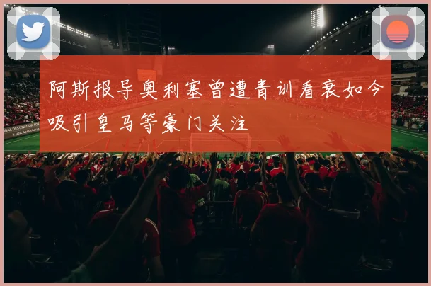 阿斯报导奥利塞曾遭青训看衰如今吸引皇马等豪门关注