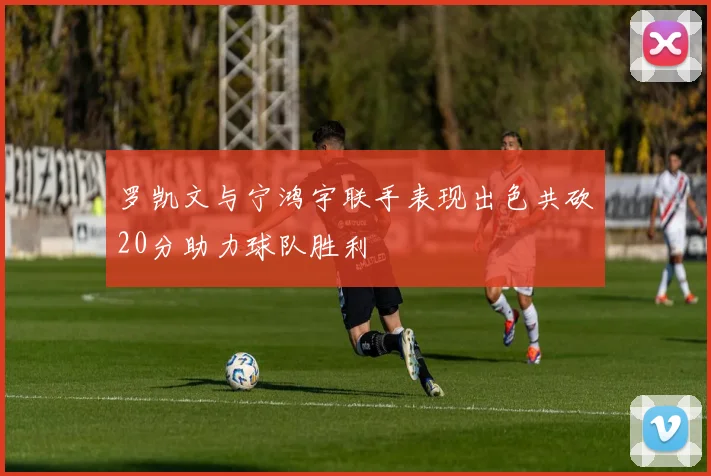 罗凯文与宁鸿宇联手表现出色共砍20分助力球队胜利