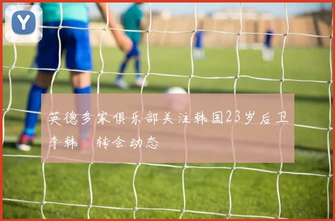 英德多家俱乐部关注韩国23岁后卫李韩汎转会动态