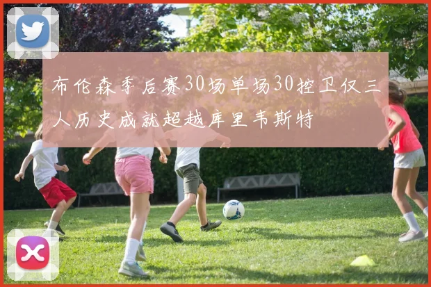 布伦森季后赛30场单场30控卫仅三人历史成就超越库里韦斯特