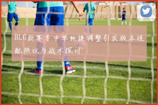 BLG新赛季中单轮换调整引发版本适配热议与战术探讨