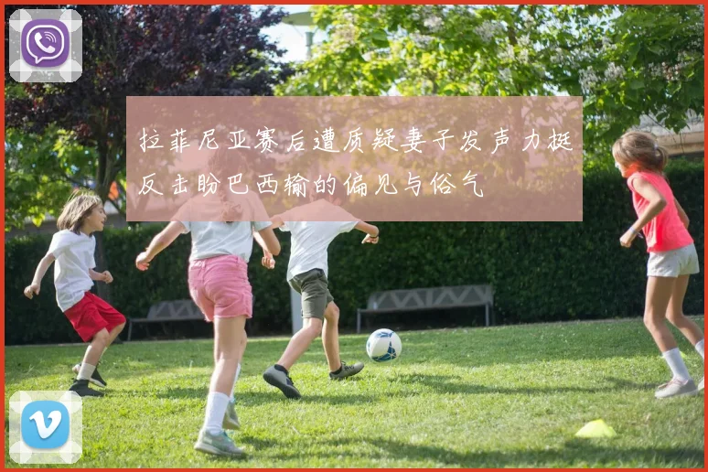 拉菲尼亚赛后遭质疑妻子发声力挺反击盼巴西输的偏见与俗气