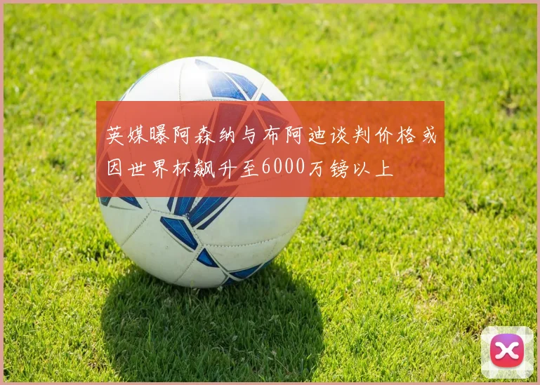 英媒曝阿森纳与布阿迪谈判价格或因世界杯飙升至6000万镑以上