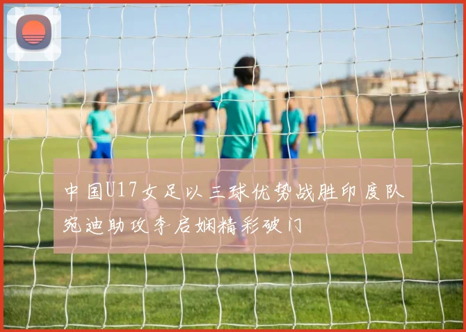 中国U17女足以三球优势战胜印度队宛迪助攻李启娴精彩破门