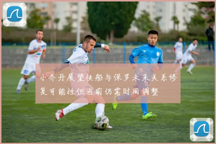 小乔丹展望快船与保罗未来关系修复可能性但当前仍需时间调整